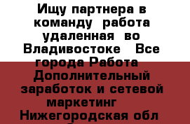 Ищу партнера в команду (работа удаленная) во Владивостоке - Все города Работа » Дополнительный заработок и сетевой маркетинг   . Нижегородская обл.,Саров г.